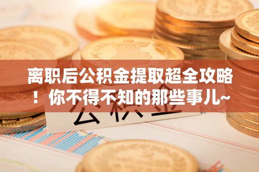 石柱离职后公积金提取超全攻略！你不得不知的那些事儿~