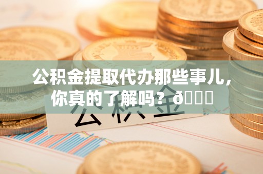 石柱公积金提取代办那些事儿，你真的了解吗？😎