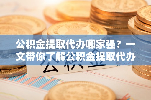 石柱公积金提取代办哪家强？一文带你了解公积金提取代办机构排名及相关知识