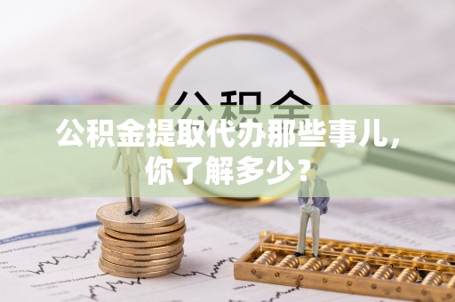 石柱公积金提取代办那些事儿，你了解多少？