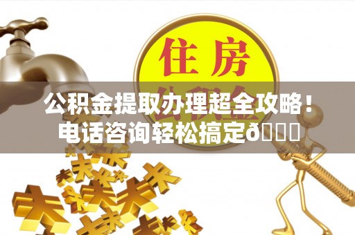 石柱公积金提取办理超全攻略！电话咨询轻松搞定😎