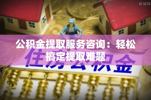 石柱公积金提取服务咨询：轻松搞定提取难题