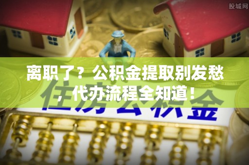 石柱离职了？公积金提取别发愁，代办流程全知道！