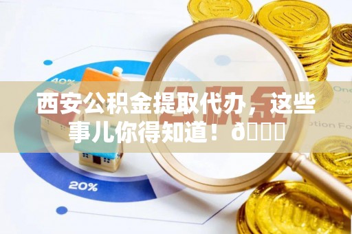 石柱西安公积金提取代办，这些事儿你得知道！😎
