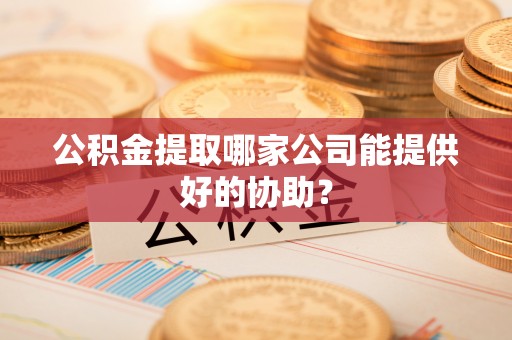石柱公积金提取哪家公司能提供好的协助？