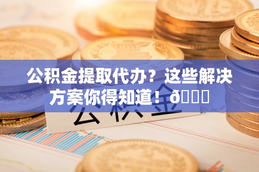 石柱公积金提取代办？这些解决方案你得知道！😎