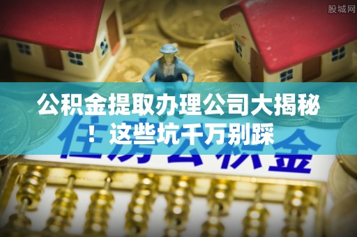 石柱公积金提取办理公司大揭秘！这些坑千万别踩