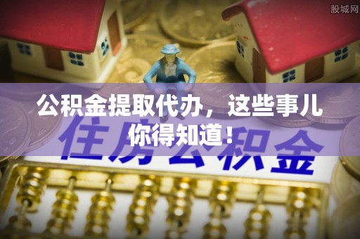 石柱公积金提取代办，这些事儿你得知道！