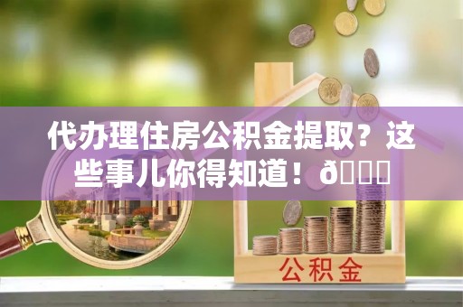 石柱代办理住房公积金提取？这些事儿你得知道！😎