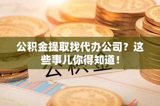 石柱公积金提取找代办公司？这些事儿你得知道！