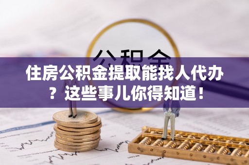石柱住房公积金提取能找人代办？这些事儿你得知道！