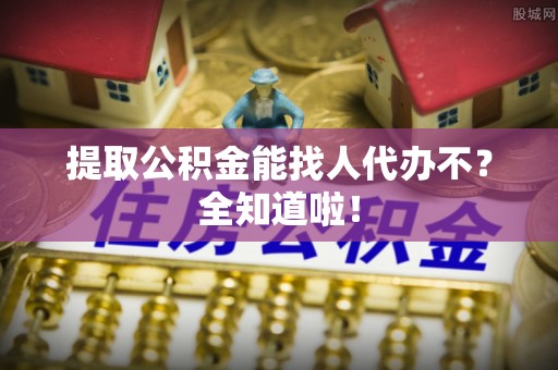 石柱提取公积金能找人代办不？全知道啦！