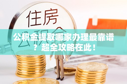 石柱公积金提取哪家办理最靠谱？超全攻略在此！