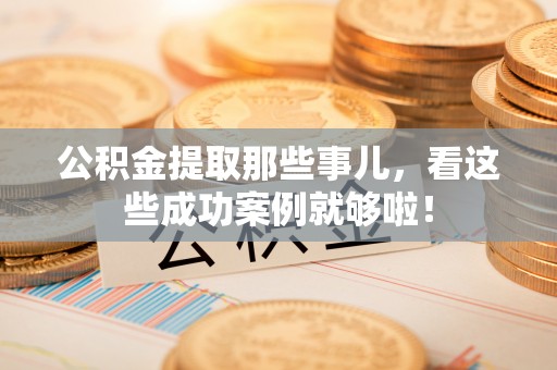 石柱公积金提取那些事儿，看这些成功案例就够啦！