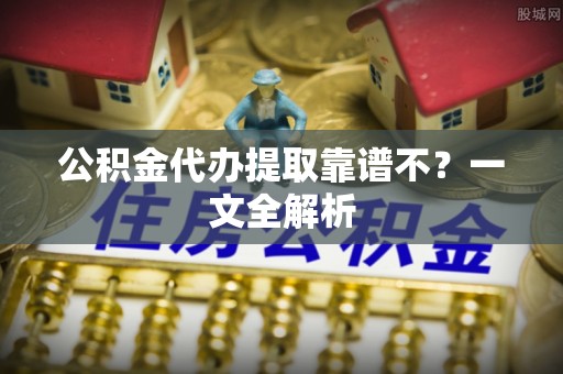 石柱公积金代办提取靠谱不？一文全解析