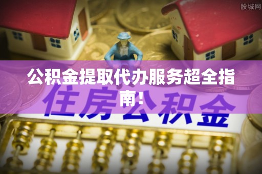 石柱公积金提取代办服务超全指南！