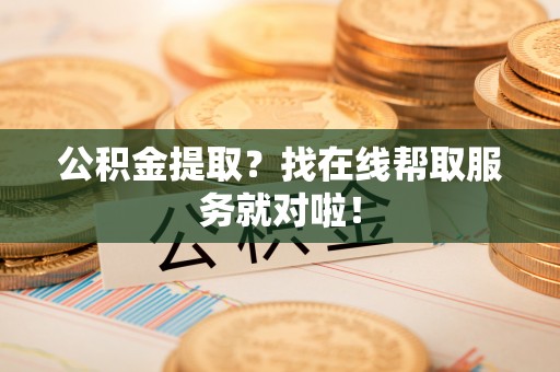 石柱公积金提取？找在线帮取服务就对啦！