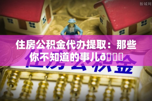 石柱住房公积金代办提取：那些你不知道的事儿😎