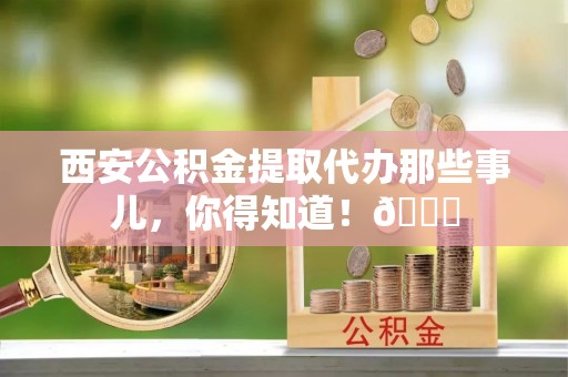 石柱西安公积金提取代办那些事儿，你得知道！😎