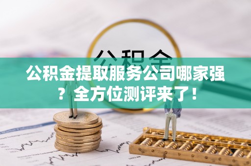 石柱公积金提取服务公司哪家强？全方位测评来了！