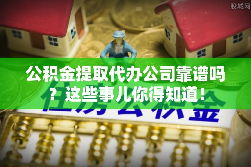 石柱公积金提取代办公司靠谱吗？这些事儿你得知道！